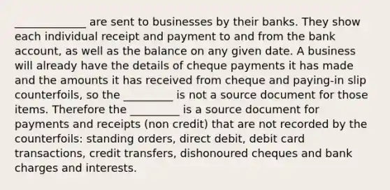 _____________ are sent to businesses by their banks. They show each individual receipt and payment to and from the bank account, as well as the balance on any given date. A business will already have the details of cheque payments it has made and the amounts it has received from cheque and paying-in slip counterfoils, so the _________ is not a source document for those items. Therefore the _________ is a source document for payments and receipts (non credit) that are not recorded by the counterfoils: standing orders, direct debit, debit card transactions, credit transfers, dishonoured cheques and bank charges and interests.