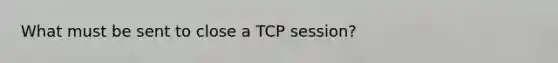 What must be sent to close a TCP session?