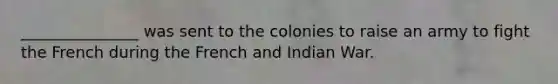 _______________ was sent to the colonies to raise an army to fight the French during the French and Indian War.