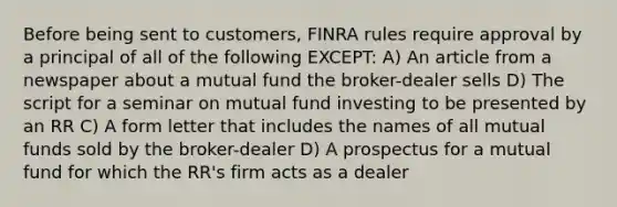 Before being sent to customers, FINRA rules require approval by a principal of all of the following EXCEPT: A) An article from a newspaper about a mutual fund the broker-dealer sells D) The script for a seminar on mutual fund investing to be presented by an RR C) A form letter that includes the names of all mutual funds sold by the broker-dealer D) A prospectus for a mutual fund for which the RR's firm acts as a dealer