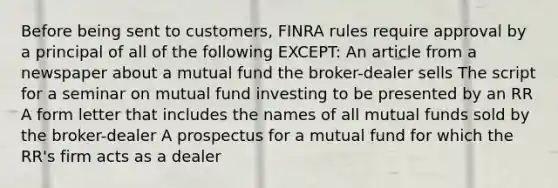 Before being sent to customers, FINRA rules require approval by a principal of all of the following EXCEPT: An article from a newspaper about a mutual fund the broker-dealer sells The script for a seminar on mutual fund investing to be presented by an RR A form letter that includes the names of all mutual funds sold by the broker-dealer A prospectus for a mutual fund for which the RR's firm acts as a dealer