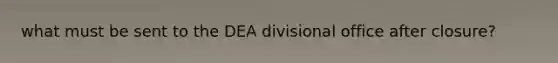 what must be sent to the DEA divisional office after closure?