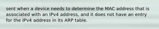 sent when a device needs to determine the MAC address that is associated with an IPv4 address, and it does not have an entry for the IPv4 address in its ARP table.