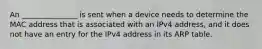 An _______________ is sent when a device needs to determine the MAC address that is associated with an IPv4 address, and it does not have an entry for the IPv4 address in its ARP table.