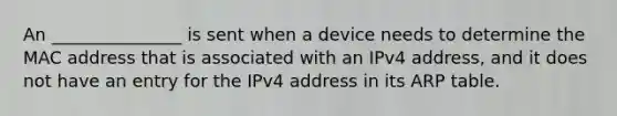 An _______________ is sent when a device needs to determine the MAC address that is associated with an IPv4 address, and it does not have an entry for the IPv4 address in its ARP table.