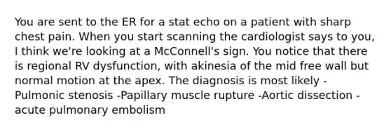 You are sent to the ER for a stat echo on a patient with sharp chest pain. When you start scanning the cardiologist says to you, I think we're looking at a McConnell's sign. You notice that there is regional RV dysfunction, with akinesia of the mid free wall but normal motion at the apex. The diagnosis is most likely -Pulmonic stenosis -Papillary muscle rupture -Aortic dissection -acute pulmonary embolism