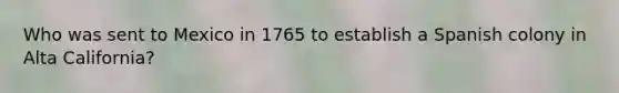 Who was sent to Mexico in 1765 to establish a Spanish colony in Alta California?