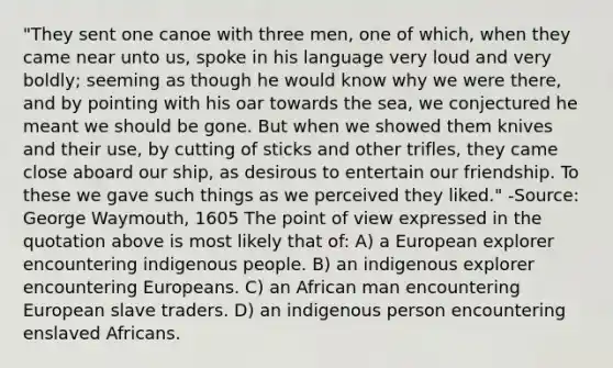 "They sent one canoe with three men, one of which, when they came near unto us, spoke in his language very loud and very boldly; seeming as though he would know why we were there, and by pointing with his oar towards the sea, we conjectured he meant we should be gone. But when we showed them knives and their use, by cutting of sticks and other trifles, they came close aboard our ship, as desirous to entertain our friendship. To these we gave such things as we perceived they liked." -Source: George Waymouth, 1605 The point of view expressed in the quotation above is most likely that of: A) a European explorer encountering indigenous people. B) an indigenous explorer encountering Europeans. C) an African man encountering European slave traders. D) an indigenous person encountering enslaved Africans.