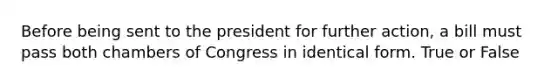 Before being sent to the president for further action, a bill must pass both chambers of Congress in identical form. True or False