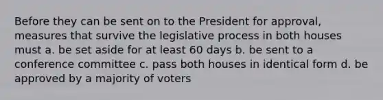 Before they can be sent on to the President for approval, measures that survive the legislative process in both houses must a. be set aside for at least 60 days b. be sent to a conference committee c. pass both houses in identical form d. be approved by a majority of voters