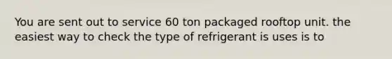 You are sent out to service 60 ton packaged rooftop unit. the easiest way to check the type of refrigerant is uses is to