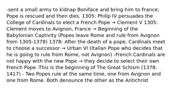 -sent a small army to kidnap Boniface and bring him to France; Pope is rescued and then dies. 1305: Philip IV persuades the College of Cardinals to elect a French Pope → Clement V 1305: Clement moves to Avignon, France → Beginning of the Babylonian Captivity (Popes leave Rome and rule from Avignon from 1305-1378) 1378: After the death of a pope, Cardinals meet to choose a successor → Urban VI (Italian Pope who decides that he is going to rule from Rome, not Avignon) -French Cardinals are not happy with the new Pope → they decide to select their own French Pope -This is the beginning of The Great Schism (1378-1417) - Two Popes rule at the same time, one from Avignon and one from Rome. Both denounce the other as the Antichrist