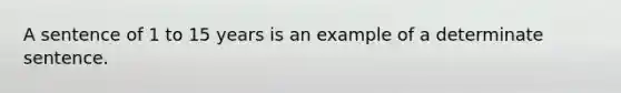 A sentence of 1 to 15 years is an example of a determinate sentence.