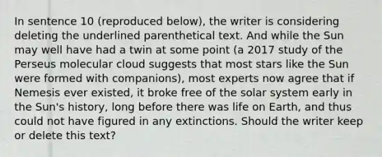 In sentence 10 (reproduced below), the writer is considering deleting the underlined parenthetical text. And while the Sun may well have had a twin at some point (a 2017 study of the Perseus molecular cloud suggests that most stars like the Sun were formed with companions), most experts now agree that if Nemesis ever existed, it broke free of the solar system early in the Sun's history, long before there was life on Earth, and thus could not have figured in any extinctions. Should the writer keep or delete this text?