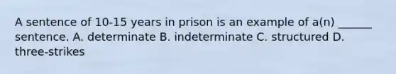 A sentence of 10-15 years in prison is an example of a(n) ______ sentence. A. determinate B. indeterminate C. structured D. three-strikes