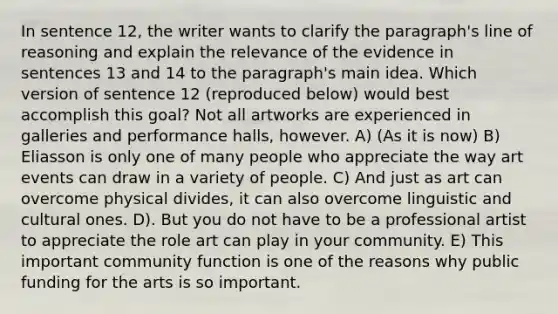 In sentence 12, the writer wants to clarify the paragraph's line of reasoning and explain the relevance of the evidence in sentences 13 and 14 to the paragraph's main idea. Which version of sentence 12 (reproduced below) would best accomplish this goal? Not all artworks are experienced in galleries and performance halls, however. A) (As it is now) B) Eliasson is only one of many people who appreciate the way art events can draw in a variety of people. C) And just as art can overcome physical divides, it can also overcome linguistic and cultural ones. D). But you do not have to be a professional artist to appreciate the role art can play in your community. E) This important community function is one of the reasons why public funding for the arts is so important.