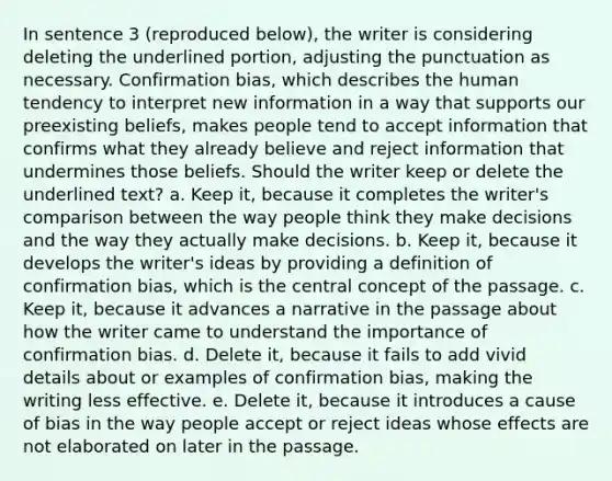 In sentence 3 (reproduced below), the writer is considering deleting the underlined portion, adjusting the punctuation as necessary. Confirmation bias, which describes the human tendency to interpret new information in a way that supports our preexisting beliefs, makes people tend to accept information that confirms what they already believe and reject information that undermines those beliefs. Should the writer keep or delete the underlined text? a. Keep it, because it completes the writer's comparison between the way people think they make decisions and the way they actually make decisions. b. Keep it, because it develops the writer's ideas by providing a definition of confirmation bias, which is the central concept of the passage. c. Keep it, because it advances a narrative in the passage about how the writer came to understand the importance of confirmation bias. d. Delete it, because it fails to add vivid details about or examples of confirmation bias, making the writing less effective. e. Delete it, because it introduces a cause of bias in the way people accept or reject ideas whose effects are not elaborated on later in the passage.