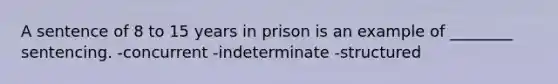 A sentence of 8 to 15 years in prison is an example of ________ sentencing. -concurrent -indeterminate -structured