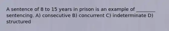 A sentence of 8 to 15 years in prison is an example of ________ sentencing. A) consecutive B) concurrent C) indeterminate D) structured