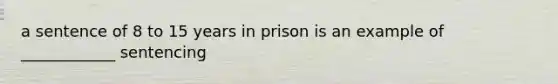 a sentence of 8 to 15 years in prison is an example of ____________ sentencing