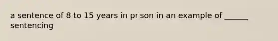 a sentence of 8 to 15 years in prison in an example of ______ sentencing