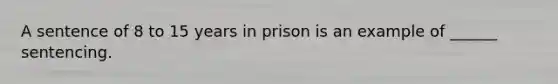 A sentence of 8 to 15 years in prison is an example of ______ sentencing.