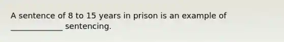 A sentence of 8 to 15 years in prison is an example of _____________ sentencing.