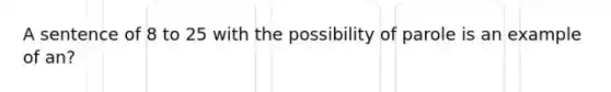 A sentence of 8 to 25 with the possibility of parole is an example of an?