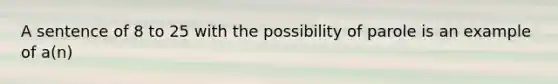 A sentence of 8 to 25 with the possibility of parole is an example of a(n)