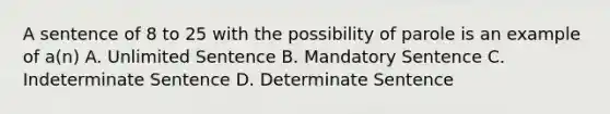 A sentence of 8 to 25 with the possibility of parole is an example of a(n) A. Unlimited Sentence B. Mandatory Sentence C. Indeterminate Sentence D. Determinate Sentence