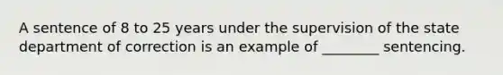 A sentence of 8 to 25 years under the supervision of the state department of correction is an example of ________ sentencing.