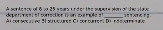 A sentence of 8 to 25 years under the supervision of the state department of correction is an example of ________ sentencing. A) consecutive B) structured C) concurrent D) indeterminate