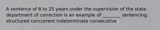 A sentence of 8 to 25 years under the supervision of the state department of correction is an example of ________ sentencing. structured concurrent indeterminate consecutive