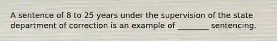 A sentence of 8 to 25 years under the supervision of the state department of correction is an example of​ ________ sentencing.