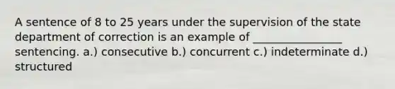 A sentence of 8 to 25 years under the supervision of the state department of correction is an example of ________________ sentencing. a.) consecutive b.) concurrent c.) indeterminate d.) structured