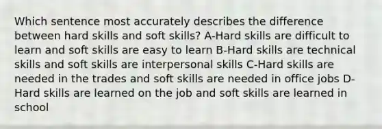 Which sentence most accurately describes the difference between hard skills and soft skills? A-Hard skills are difficult to learn and soft skills are easy to learn B-Hard skills are technical skills and soft skills are interpersonal skills C-Hard skills are needed in the trades and soft skills are needed in office jobs D-Hard skills are learned on the job and soft skills are learned in school