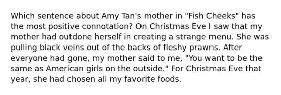 Which sentence about Amy Tan's mother in "Fish Cheeks" has the most positive connotation? On Christmas Eve I saw that my mother had outdone herself in creating a strange menu. She was pulling black veins out of the backs of fleshy prawns. After everyone had gone, my mother said to me, "You want to be the same as American girls on the outside." For Christmas Eve that year, she had chosen all my favorite foods.