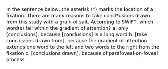 In the sentence below, the asterisk (*) marks the location of a fixation. There are many reasons to take concl*usions drawn from this study with a grain of salt. According to SWIFT, which word(s) fall within the gradient of attention? a. only [conclusions], because [conclusions] is a long word b. [take conclusions drawn from], because the gradient of attention extends one word to the left and two words to the right from the fixation c. [conclusions drawn], because of parafoveal-on-foveal process