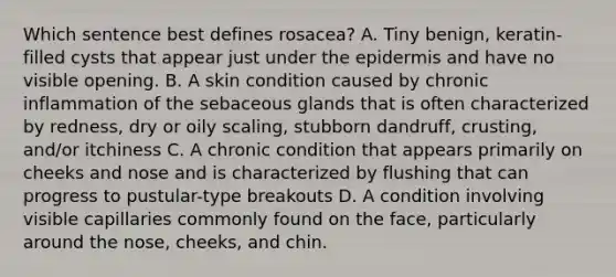 Which sentence best defines rosacea? A. Tiny benign, keratin-filled cysts that appear just under the epidermis and have no visible opening. B. A skin condition caused by chronic inflammation of the sebaceous glands that is often characterized by redness, dry or oily scaling, stubborn dandruff, crusting, and/or itchiness C. A chronic condition that appears primarily on cheeks and nose and is characterized by flushing that can progress to pustular-type breakouts D. A condition involving visible capillaries commonly found on the face, particularly around the nose, cheeks, and chin.