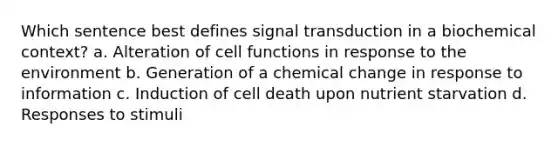 Which sentence best defines signal transduction in a biochemical context? a. Alteration of cell functions in response to the environment b. Generation of a chemical change in response to information c. Induction of cell death upon nutrient starvation d. Responses to stimuli