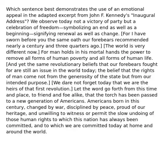 Which sentence best demonstrates the use of an emotional appeal in the adapted excerpt from John F. Kennedy's "Inaugural Address"? We observe today not a victory of party but a celebration of freedom—symbolizing an end as well as a beginning—signifying renewal as well as change. [For I have sworn before you the same oath our forebears recommended nearly a century and three quarters ago.] [The world is very different now.] For man holds in his mortal hands the power to remove all forms of human poverty and all forms of human life. [And yet the same revolutionary beliefs that our forebears fought for are still an issue in the world today; the belief that the rights of man come not from the generosity of the state but from our intended purpose.] [We dare not forget today that we are the heirs of that first revolution.] Let the word go forth from this time and place, to friend and foe alike, that the torch has been passed to a new generation of Americans. Americans born in this century, changed by war, disciplined by peace, proud of our heritage, and unwilling to witness or permit the slow undoing of those human rights to which this nation has always been committed, and to which we are committed today at home and around the world.