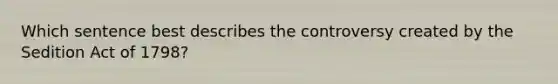 Which sentence best describes the controversy created by the Sedition Act of 1798?