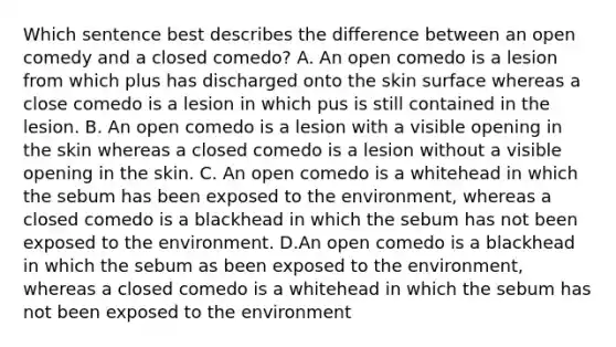 Which sentence best describes the difference between an open comedy and a closed comedo? A. An open comedo is a lesion from which plus has discharged onto the skin surface whereas a close comedo is a lesion in which pus is still contained in the lesion. B. An open comedo is a lesion with a visible opening in the skin whereas a closed comedo is a lesion without a visible opening in the skin. C. An open comedo is a whitehead in which the sebum has been exposed to the environment, whereas a closed comedo is a blackhead in which the sebum has not been exposed to the environment. D.An open comedo is a blackhead in which the sebum as been exposed to the environment, whereas a closed comedo is a whitehead in which the sebum has not been exposed to the environment