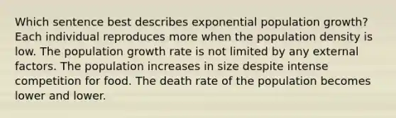 Which sentence best describes exponential population growth? Each individual reproduces more when the population density is low. The population growth rate is not limited by any external factors. The population increases in size despite intense competition for food. The death rate of the population becomes lower and lower.