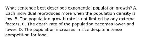 What sentence best describes exponential population growth? A. Each individual reproduces more when the population density is low. B. The population growth rate is not limited by any external factors. C. The death rate of the population becomes lower and lower. D. The population increases in size despite intense competition for food.