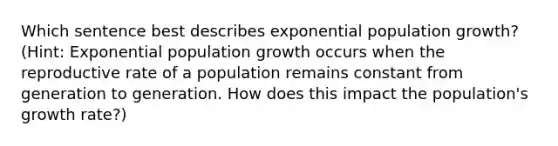 Which sentence best describes exponential population growth? (Hint: Exponential population growth occurs when the reproductive rate of a population remains constant from generation to generation. How does this impact the population's growth rate?)