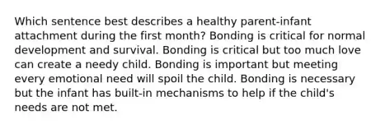 Which sentence best describes a healthy parent-infant attachment during the first month? Bonding is critical for normal development and survival. Bonding is critical but too much love can create a needy child. Bonding is important but meeting every emotional need will spoil the child. Bonding is necessary but the infant has built-in mechanisms to help if the child's needs are not met.