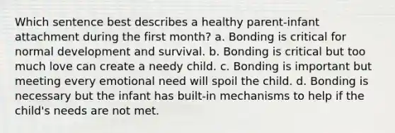 Which sentence best describes a healthy parent-infant attachment during the first month? a. Bonding is critical for normal development and survival. b. Bonding is critical but too much love can create a needy child. c. Bonding is important but meeting every emotional need will spoil the child. d. Bonding is necessary but the infant has built-in mechanisms to help if the child's needs are not met.