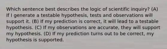 Which sentence best describes the logic of scientific inquiry? (A) If I generate a testable hypothesis, tests and observations will support it. (B) If my prediction is correct, it will lead to a testable hypothesis. (C) If my observations are accurate, they will support my hypothesis. (D) If my prediction turns out to be correct, my hypothesis is supported.