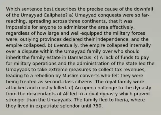 Which sentence best describes the precise cause of the downfall of the Umayyad Caliphate? a) Umayyad conquests were so far-reaching, spreading across three continents, that it was impossible for anyone to administer the area effectively, regardless of how large and well-equipped the military forces were; outlying provinces declared their independence, and the empire collapsed. b) Eventually, the empire collapsed internally over a dispute within the Umayyad family over who should inherit the family estate in Damascus. c) A lack of funds to pay for military operations and the administration of the state led the Umayyads to take extreme measures to collect tax revenues, leading to a rebellion by Muslim converts who felt they were being treated as second-class citizens. The royal family were attacked and mostly killed. d) An open challenge to the dynasty from the descendants of Ali led to a rival dynasty which proved stronger than the Umayyads. The family fled to Iberia, where they lived in expatriate splendor until 750.